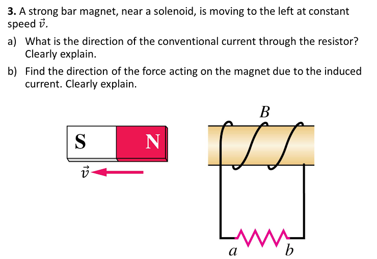 3. A strong bar magnet, near a solenoid, is moving to the left at constant
speed i.
a) What is the direction of the conventional current through the resistor?
Clearly explain.
b) Find the direction of the force acting on the magnet due to the induced
current. Clearly explain.
В
S
N
а
