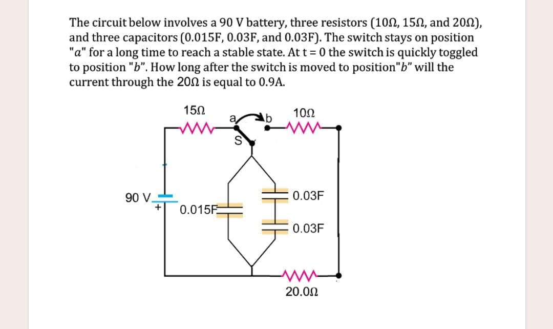 The circuit below involves a 90 V battery, three resistors (10N, 15N, and 202),
and three capacitors (0.015F, 0.03F, and 0.03F). The switch stays on position
"a" for a long time to reach a stable state. At t= 0 the switch is quickly toggled
to position "b". How long after the switch is moved to position"b" will the
current through the 202 is equal to 0.9A.
150
102
90 V-
0.03F
+
0.015F.
0.03F
20.00
