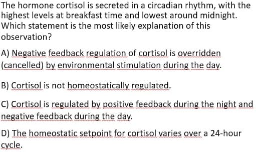 The hormone cortisol is secreted in a circadian rhythm, with the
highest levels at breakfast time and lowest around midnight.
Which statement is the most likely explanation of this
observation?
A) Negative feedback regulation of cortisol is overridden
(cancelled) by environmental stimulation during the day.
B) Cortisol is not homeostatically regulated.
C) Cortisol is regulated by positive feedback during the night and
negative feedback during the day.
D) The homeostatic setpoint for cortisol varies over a 24-hour
cycle.
