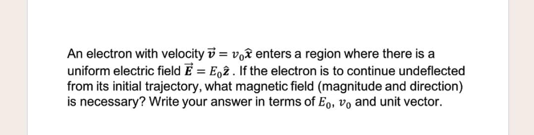 An electron with velocity v = vê enters a region where there is a
uniform electric field E = E,î . If the electron is to continue undeflected
from its initial trajectory, what magnetic field (magnitude and direction)
is necessary? Write your answer in terms of Eo, vo and unit vector.
