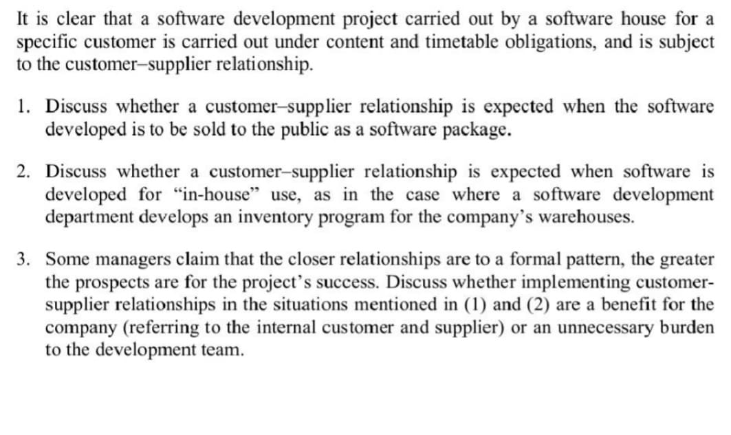 It is clear that a software development project carried out by a software house for a
specific customer is carried out under content and timetable obligations, and is subject
to the customer-supplier relationship.
1. Discuss whether a customer-supplier relationship is expected when the software
developed is to be sold to the public as a software package.
2. Discuss whether a customer-supplier relationship is expected when software is
developed for "in-house" use, as in the case where a software development
department develops an inventory program for the company's warehouses.
3. Some managers claim that the closer relationships are to a formal pattern, the greater
the prospects are for the project's success. Discuss whether implementing customer-
supplier relationships in the situations mentioned in (1) and (2) are a benefit for the
company (referring to the internal customer and supplier) or an unnecessary burden
to the development team.