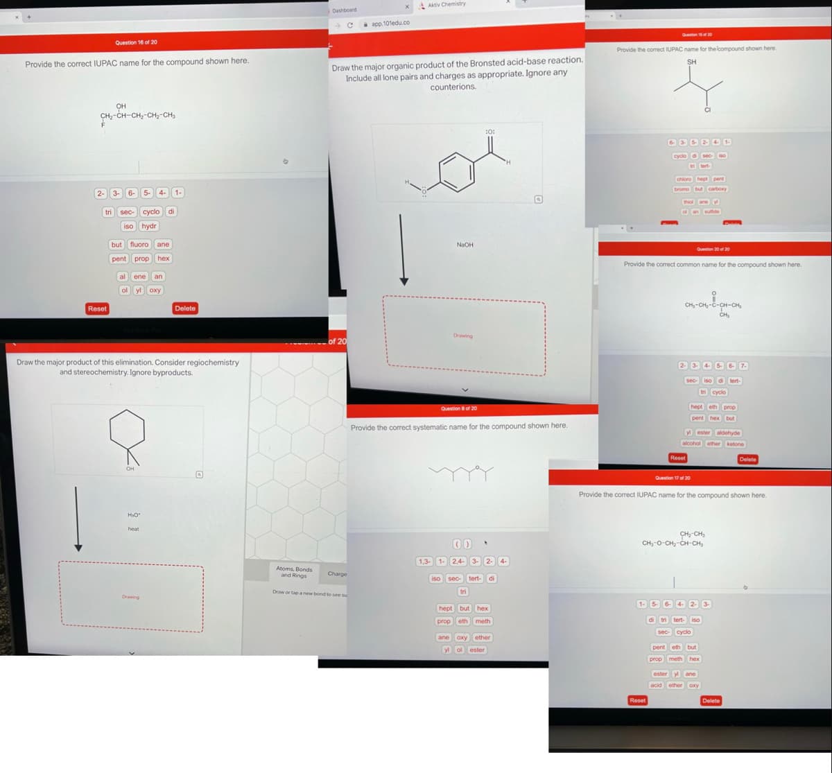 Provide the correct IUPAC name for the compound shown here.
OH
CH₂-CH-CH₂-CH₂-CH₂
2-
Question 16 of 20
tri
Reset
3- 6-
sec- cyclo di
iso hydr
but fluoro ane
pent prop hex
5-
al ene an
ol yl oxy
OH
4- 1-
H₂O*
Draw the major product of this elimination. Consider regiochemistry
and stereochemistry. Ignore byproducts.
heat
Drawing
Delete
Atoms, Bonds
and Rings
Dashboard
- с
of 20
Draw the major organic product of the Bronsted acid-base reaction.
Include all lone pairs and charges as appropriate. Ignore any
counterions.
Charge
app.101edu.co
Draw or tap a new bond to see su
Aktiv Chemistry
NaOH
1,3-
Drawing
Question 8 of 20
Provide the correct systematic name for the compound shown here.
00
:0:
1- 2,4- 3-2- 4-
iso sec- tert- di
tri
hept but hex
prop eth meth
ane oxy ether
yl ol ester
Provide the correct IUPAC name for the compound shown here.
SH
Question 15 of 20
cyclo di s
Question 20 of 20
Provide the correct common name for the compound shown here.
chloro hept pent
bromo but carboxy
thiol ane y
of an sulfide
Reset
di
O
CH₂-CH₂-C-CH-CH₂
CH₂
2- 3- 4- 5- 6- 7-
sec- iso di tert-
tri cyclo
yl ester aldehyde
alcohol ether ketone
Reset
hept eth prop
pent hex but
Question 17 of 20
Provide the correct IUPAC name for the compound shown here.
CH₂-CH₂
CHI-O-CH, CH CHI
1- 5- 6- 4- 2- 3-
tri tert- iso
sec- cyclo
pent eth but
prop meth hex
ester y ane
acid ether oxy
Delete
Delete