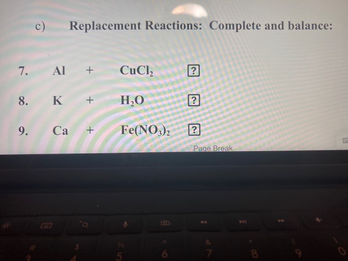 c)
Replacement Reactions: Complete and balance:
7. Al
CuCl,
8. K +
H,0
9. Ca
Fe(NO3),
+
Page Break
SIPAW
%23
8.
