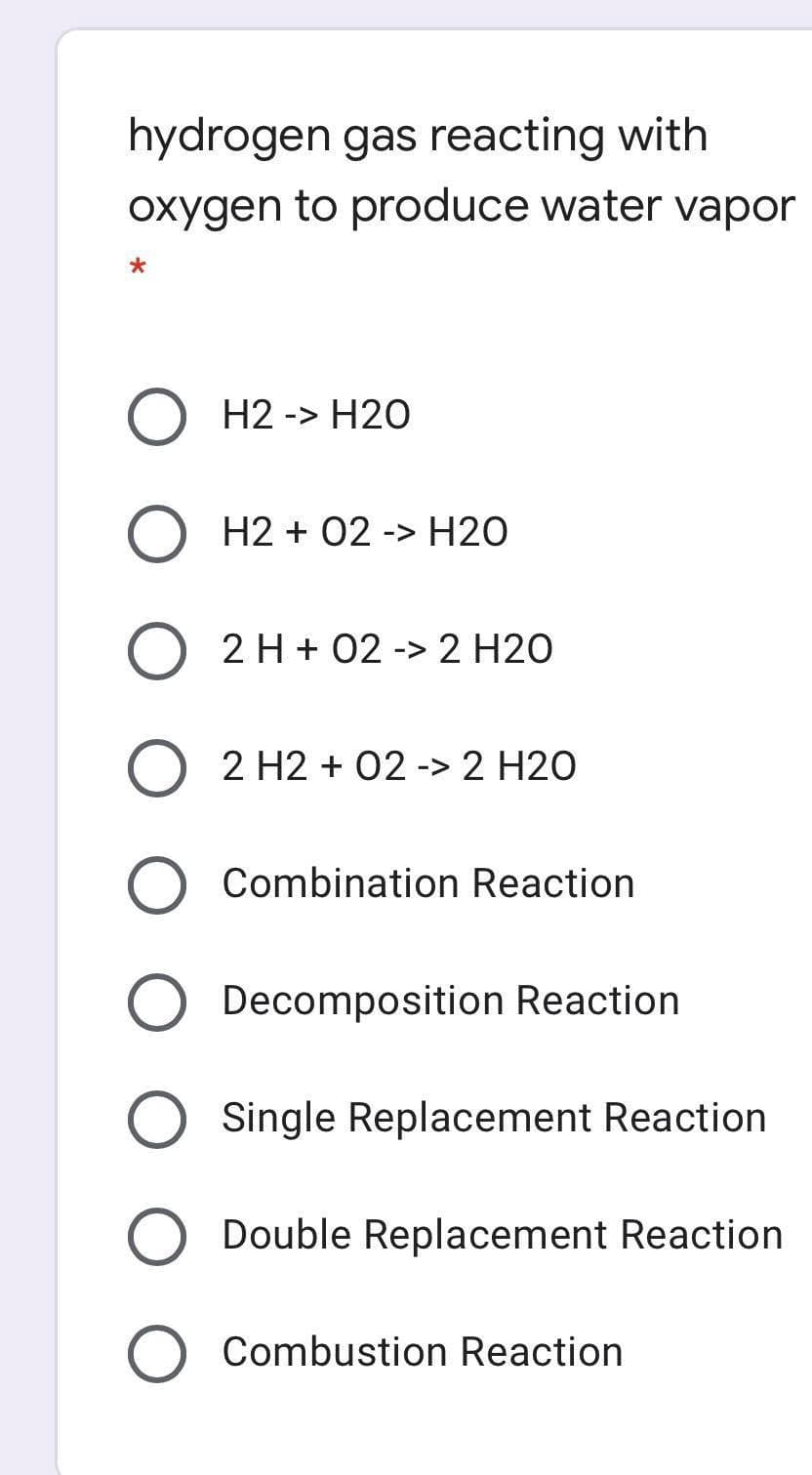 hydrogen gas reacting with
oxygen to produce water vapor
O H2 -> H20
H2 + 02 -> H20
O 2 H + 02 -> 2 H20
2 H2 + 02 -> 2 H20
Combination Reaction
Decomposition Reaction
Single Replacement Reaction
Double Replacement Reaction
Combustion Reaction

