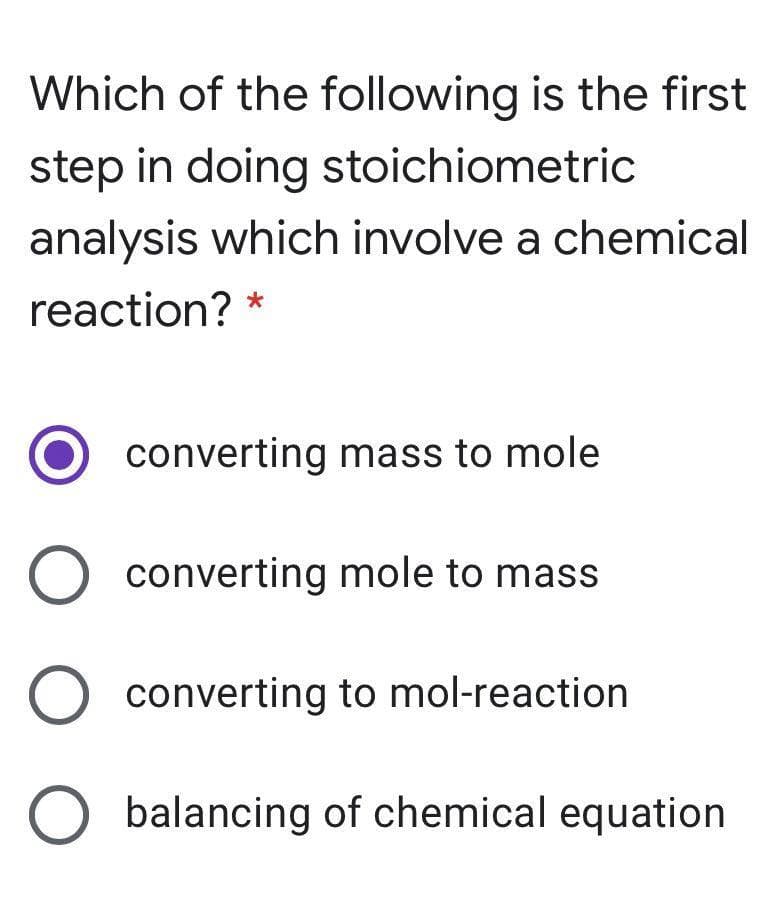 Which of the following is the first
step in doing stoichiometric
analysis which involve a chemical
reaction? *
converting mass to mole
converting mole to mass
converting to mol-reaction
balancing of chemical equation
