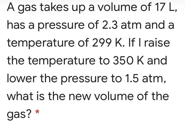 A
A gas takes up a volume of 17 L,
has a pressure of 2.3 atm and a
temperature of 299 K. If I raise
the temperature to 350 K and
lower the pressure to 1.5 atm,
what is the new volume of the
gas? *
