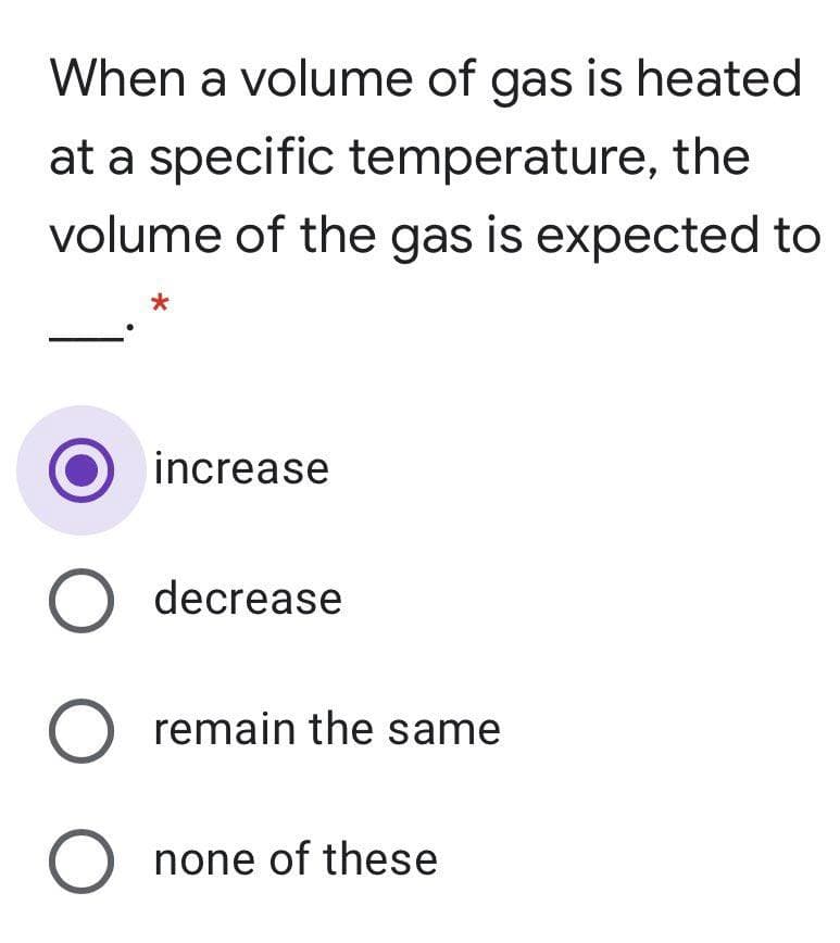 When a volume of gas is heated
at a specific temperature, the
volume of the gas is expected to
increase
O decrease
O remain the same
O none of these
