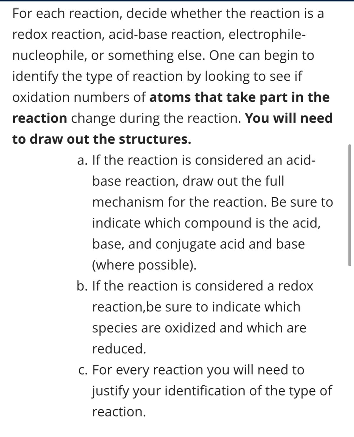 For each reaction, decide whether the reaction is a
redox reaction, acid-base reaction, electrophile-
nucleophile, or something else. One can begin to
identify the type of reaction by looking to see if
oxidation numbers of atoms that take part in the
reaction change during the reaction. You will need
to draw out the structures.
a. If the reaction is considered an acid-
base reaction, draw out the full
mechanism for the reaction. Be sure to
indicate which compound is the acid,
base, and conjugate acid and base
(where possible).
b. If the reaction is considered a redox
reaction, be sure to indicate which
species are oxidized and which are
reduced.
c. For every reaction you will need to
justify your identification of the type of
reaction.