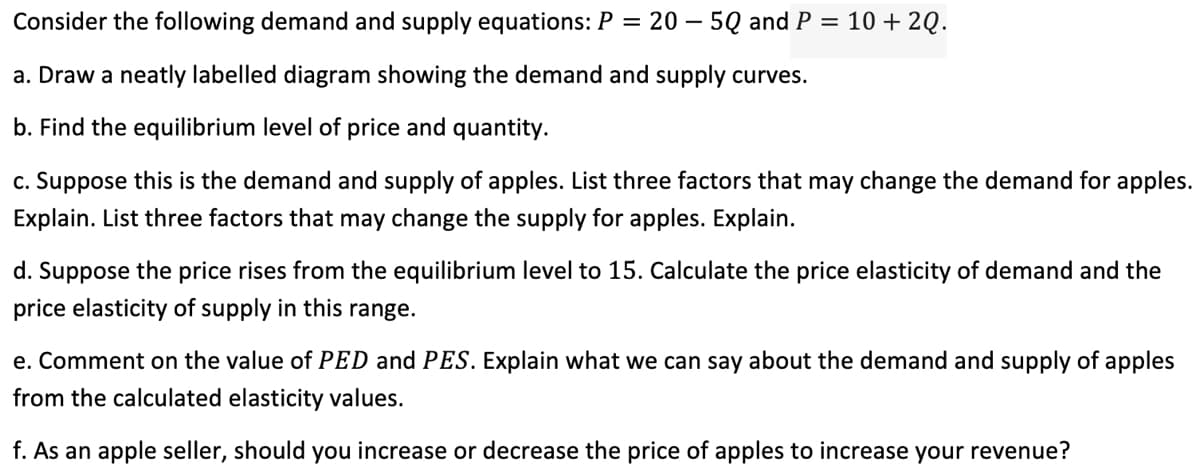 205Q and P = 10 + 20.
Consider the following demand and supply equations: P
=
a. Draw a neatly labelled diagram showing the demand and supply curves.
b. Find the equilibrium level of price and quantity.
c. Suppose this is the demand and supply of apples. List three factors that may change the demand for apples.
Explain. List three factors that may change the supply for apples. Explain.
d. Suppose the price rises from the equilibrium level to 15. Calculate the price elasticity of demand and the
price elasticity of supply in this range.
e. Comment on the value of PED and PES. Explain what we can say about the demand and supply of apples
from the calculated elasticity values.
f. As an apple seller, should you increase or decrease the price of apples to increase your revenue?