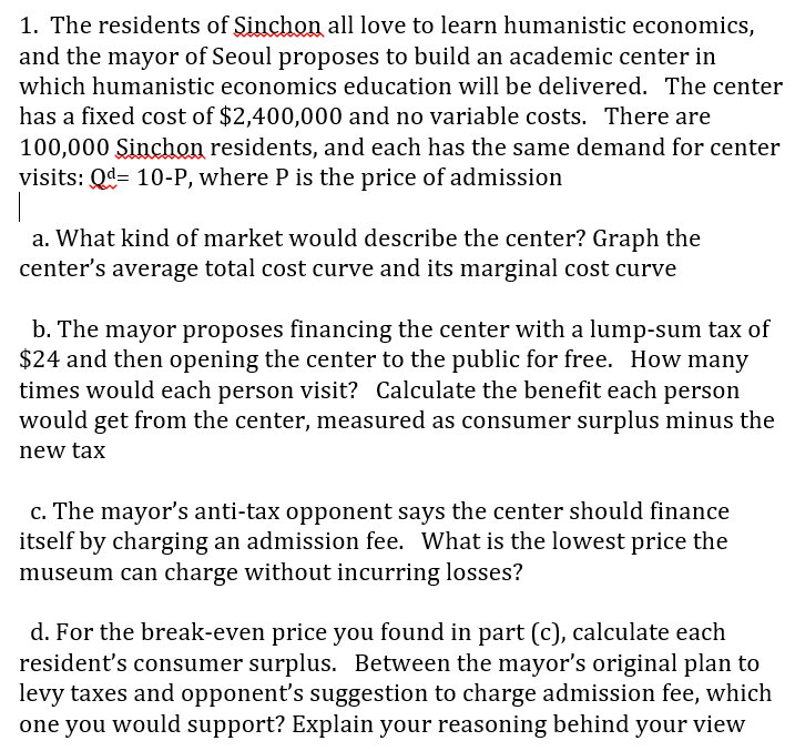 a. What kind of market would describe the center? Graph the
center's average total cost curve and its marginal cost curve
b. The mayor proposes financing the center with a lump-sum tax of
$24 and then opening the center to the public for free. How many
times would each person visit? Calculate the benefit each person
would get from the center, measured as consumer surplus minus the
new tax
c. The mayor's anti-tax opponent says the center should finance
itself by charging an admission fee. What is the lowest price the
museum can charge without incurring losses?
