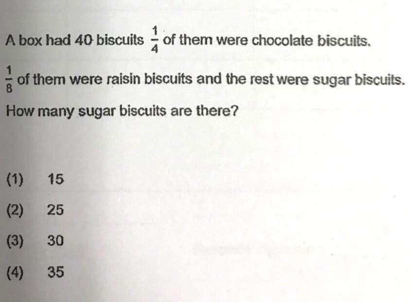 A box had 40 biscuits of them were chocolate biscuits.
1
of them were raisin biscuits and the rest were sugar biscuits.
8
How many sugar biscuits are there?
(1) 15
(2) 25
(3) 30
(4)
35
