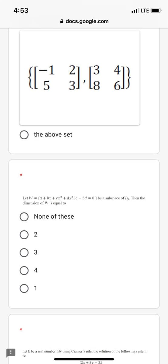 4:53
l LTE
A docs.google.com
41
the above set
Let W = {a + bx + cx? + dx³| c - 3d = 0} be a subspace of P3. Then the
dimension of W is equal to
None of these
2
4
O 1
Let k be a real number. By using Cramer's rule, the solution of the following system
is:
(2x + 2y = 2k
