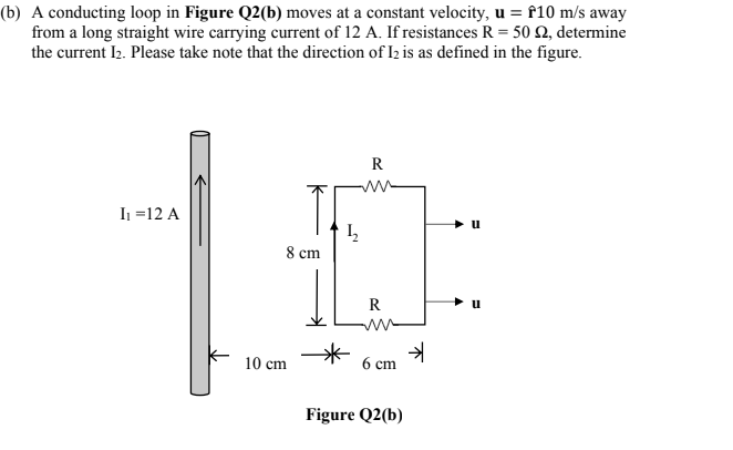 A conducting loop in Figure Q2(b) moves at a constant velocity, u = f10 m/s away
from a long straight wire carrying current of 12 A. If resistances R = 50 2, determine
the current I2. Please take note that the direction of Iz is as defined in the figure.
R
I =12 A
8 cm
R
10 cm
6 cm
