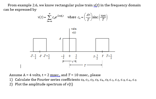 From example 2.6, we know rectangular pulse train y[t) in the frequency domain
can be expressed by
v(t) = E G,e»t where c, =
At
sinc
vol ts
v(t)
-T
T T+1
Assume A = 4 volts, t = 2 msec., and T = 10 msec., please
1) Calculate the Fourier series coefficients co, C1, C2, C3, C4, C5, C-1, C-2, C-3, C-4, C-5
2) Plot the amplitude spectrum of v(t)
