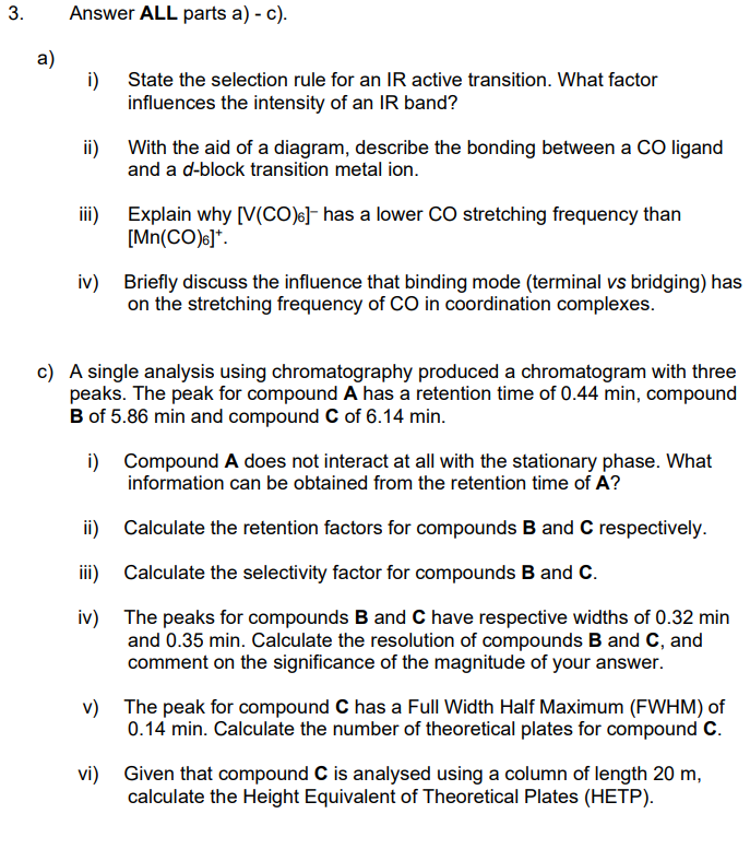 3.
Answer ALL parts a) - c).
i)
State the selection rule for an IR active transition. What factor
influences the intensity of an IR band?
ii) With the aid of a diagram, describe the bonding between a CO ligand
and a d-block transition metal ion.
iii)
Explain why [V(CO)6]- has a lower CO stretching frequency than
[Mn(CO)]*.
iv) Briefly discuss the influence that binding mode (terminal vs bridging) has
on the stretching frequency of CO in coordination complexes.
c) A single analysis using chromatography produced a chromatogram with three
peaks. The peak for compound A has a retention time of 0.44 min, compound
B of 5.86 min and compound C of 6.14 min.
i)
Compound A does not interact at all with the stationary phase. What
information can be obtained from the retention time of A?
ii)
Calculate the retention factors for compounds B and C respectively.
iii)
Calculate the selectivity factor for compounds B and C.
iv)
The peaks for compounds B and C have respective widths of 0.32 min
and 0.35 min. Calculate the resolution of compounds B and C, and
comment on the significance of the magnitude of your answer.
v) The peak for compound C has a Full Width Half Maximum (FWHM) of
0.14 min. Calculate the number of theoretical plates for compound C.
vi) Given that compound C is analysed using a column of length 20 m,
calculate the Height Equivalent of Theoretical Plates (HETP).
a)