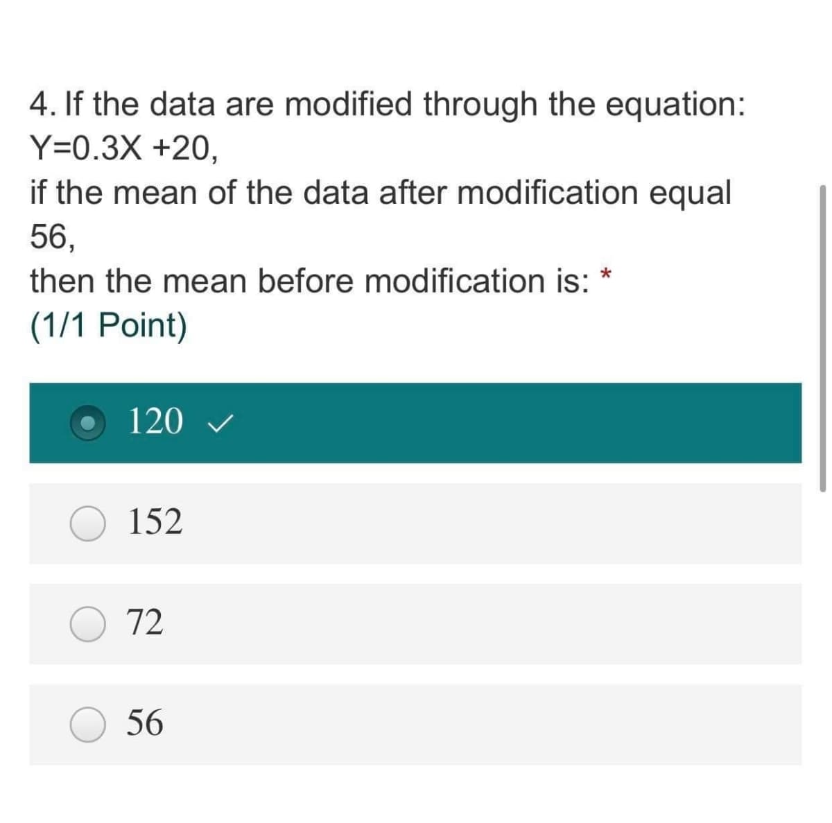 4. If the data are modified through the equation:
Y=0.3X +20,
if the mean of the data after modification equal
56,
then the mean before modification is: *
(1/1 Point)
120 v
152
72
56
