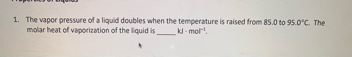 1. The vapor pressure of a liquid doubles when the temperature is raised from 85.0 to 95.0°C. The
molar heat of vaporization of the liquid is
kJ · mol-1.
