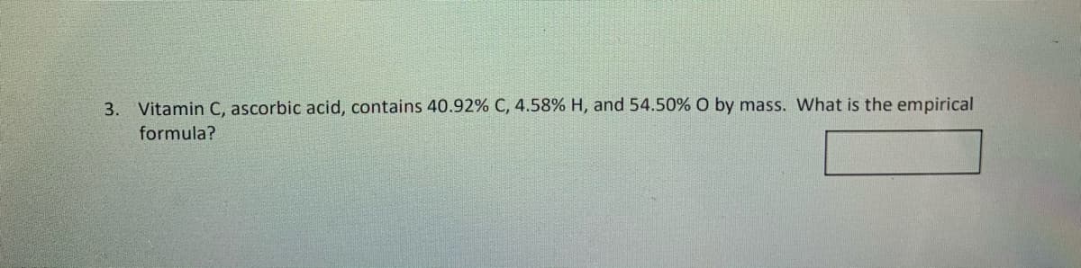 3. Vitamin C, ascorbic acid, contains 40.92% C, 4.58% H, and 54.50% O by mass. What is the empirical
formula?
