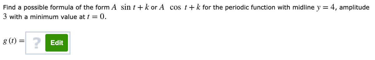 Find a possible formula of the form A sin t + k or A cos t+ k for the periodic function with midline y = 4, amplitude
3 with a minimum value at t = 0.
g (t) = ?
Edit
