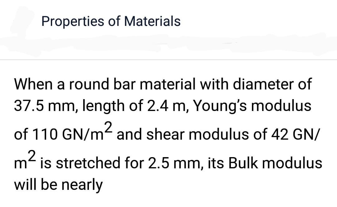 Properties of Materials
When a round bar material with diameter of
37.5 mm, length of 2.4 m, Young's modulus
of 110 GN/m² and shear modulus of 42 GN/
m² is stretched for 2.5 mm, its Bulk modulus
will be nearly
