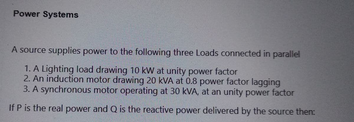 Power Systems
A source supplies power to the following three Loads connected in parallel
1. A Lighting load drawing 10 kW at unity power factor
2. An induction motor drawing 20 kVA at 0.8 power factor lagging
3. A synchronous motor operating at 30 kVA, at an unity power factor
If P is the real power and Q is the reactive power delivered by the source then: