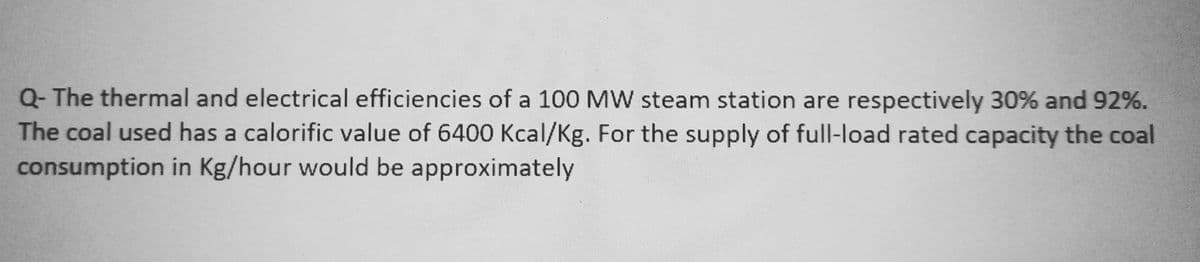 Q- The thermal and electrical efficiencies of a 100 MW steam station are respectively 30% and 92%.
The coal used has a calorific value of 6400 Kcal/Kg. For the supply of full-load rated capacity the coal
consumption in Kg/hour would be approximately