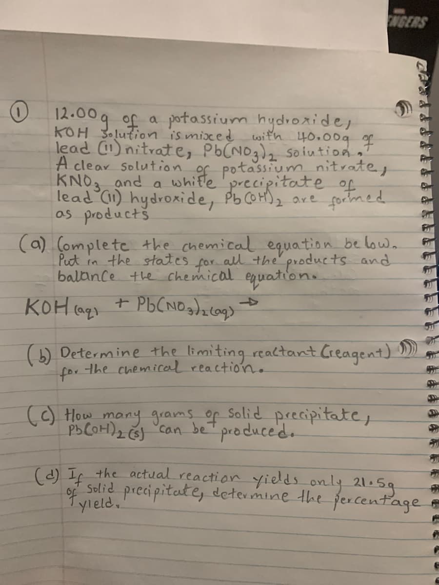 ENGERS
12.00g of a potassium hydroride,
KOH 3olution is mixed with 40.00g g
lead ) nitrate, Pb(NOg)z soiutionT
A clear solution of potassium nitrate,
KNO3 and a whitle'precipitate of
lead 1) hydroxide, PbCOH)2 are fochmed
os productš
(a) (omplete the chemical equation be low.
Put in the states for all the products and
balance the chemical equation.
KOH (ags
+ Pb(NOgdz cog>
->
(6) Determine the limiting realtant Creagent) D)
for the chemical reaction.
() How many grams of Solid precipitate,
PbCOH)2 Ğ "can beT produce'd.
produced.
(d) If the actual reaction yiels only 21.5g
Solid precipitate, determine the ercentage
1yleld.
