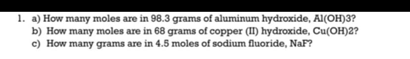 1. a) How many moles are in 98.3 grams of aluminum hydroxide, Al(OH)3?
b) How many moles are in 68 grams of copper (II) hydroxide, Cu(OH)2?
c) How many grams are in 4.5 moles of sodium fluoride, NaF?
