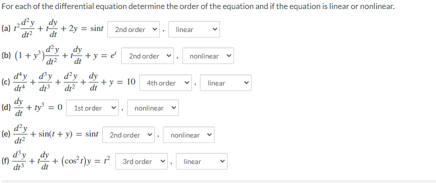 For each of the differential equation determine the order of the equation and if the equation is linear or nonlinear.
(a) +2d²y
dy
dt
+ 2y = sint 2nd order
dt²
linear
(b) (1 + y³)²y
dy
+ t +y = e¹ 2nd order ✓
dt²
dt
nonlinear
d'y
d³y d'y
dy
(c)
+ y = 10
4th order
dt4 dt³ dt²
dt
(d) + ty = 0 1st order
dt
d'y
(e) + sin(t + y) = sint
dt²
d³y
(f)
dt3
+ t
dt
+
nonlinear
2nd order ✓
3rd order
+ (cos²t)y = 1²
nonlinear
linear
linear