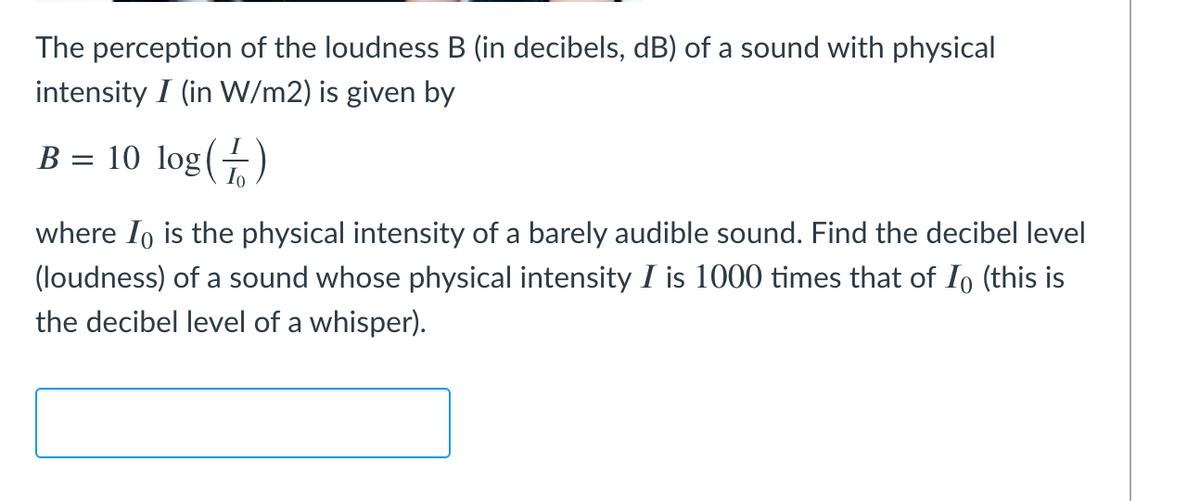 The perception of the loudness B (in decibels, dB) of a sound with physical
intensity I (in W/m2) is given by
B = 10 log(+)
where Io is the physical intensity of a barely audible sound. Find the decibel level
(loudness) of a sound whose physical intensity I is 1000 times that of Io (this is
the decibel level of a whisper).
