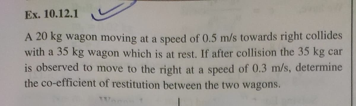 Ex. 10.12.1
A 20 kg wagon moving at a speed of 0.5 m/s towards right collides
with a 35 kg wagon which is at rest. If after collision the 35 kg car
is observed to move to the right at a speed of 0.3 m/s, determine
the co-efficient of restitution between the two wagons.
