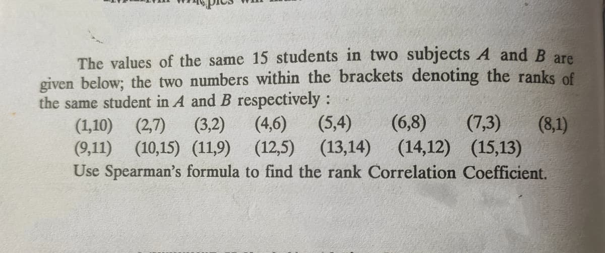 The values of the same 15 students in two subjects A and B are
given below; the two numbers within the brackets denoting the ranks of
the same student in A and B respectively:
(1,10) (2,7)
(9,11) (10,15) (11,9) (12,5) (13,14)
(3,2)
(4,6)
(5,4)
(6,8)
(7,3)
(8,1)
(14,12) (15,13)
Use Spearman's formula to find the rank Correlation Coefficient.
