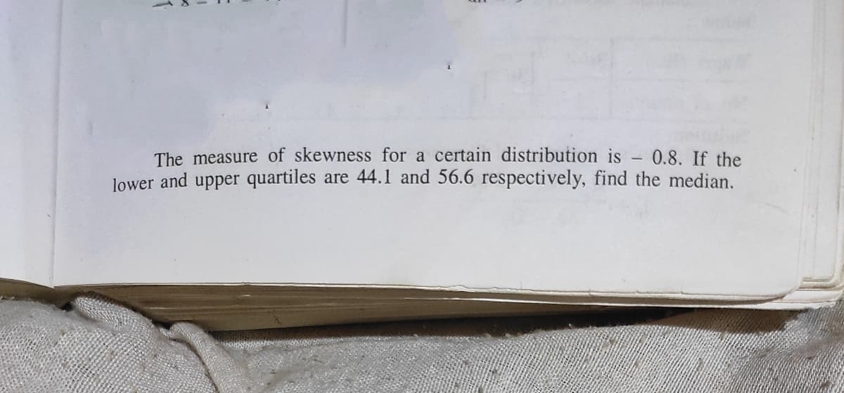 The measure of skewness for a certain distribution is - 0.8. If the
lower and upper quartiles are 44.1 and 56.6 respectively, find the median.
