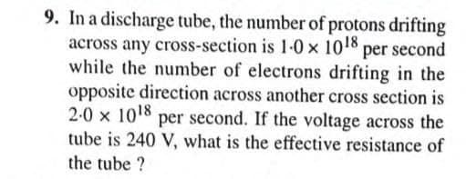 9. In a discharge tube, the number of protons drifting
across any cross-section is 1-0 x 1018 per second
while the number of electrons drifting in the
opposite direction across another cross section is
2-0 x 1018 per second. If the voltage across the
tube is 240 V, what is the effective resistance of
the tube ?

