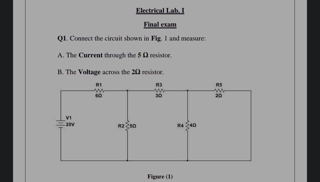 Electrical Lab. I
Final exam
Q1. Connect the circuit shown in Fig. 1 and measure:
A. The Current through the 5Q resistor.
B. The Voltage across the 20 resistor.
R1
R3
R5
60
30
20
V1
20V
R2 50
R4 240
Figure (1)
