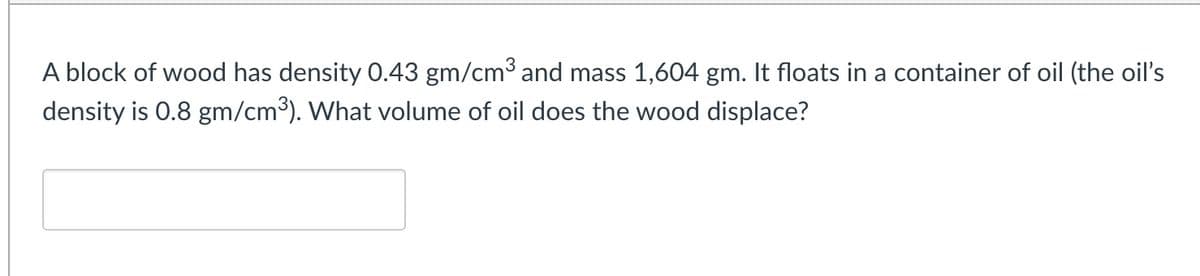 A block of wood has density 0.43 gm/cm³ and mass 1,604 gm. It floats in a container of oil (the oil's
density is 0.8 gm/cm³). What volume of oil does the wood displace?