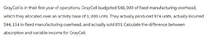 GrayCell is in their first year of operations. GrayCell budgeted $40,000 of fixed manufacturing overhead,
which they allocated over an activity base of 1,000 units. They actually produced 974 units, actually incurred
$44,154 in fixed manufacturing overhead, and actually sold 891 Calculate the difference between
absorption and variable income for GrayCell.