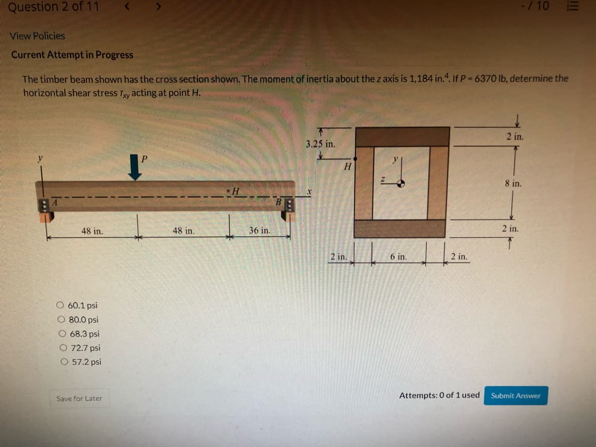 Question 2 of 11
-/10
View Policies
Current Attempt in Progress
The timber beam shown has the cross section shown. The moment of inertia about the z axis is 1,184 in.4. If P = 6370 lb, determine the
horizontal shear stress Ty acting at point H.
2 in.
3.25 in.
H
8 in.
84
48 in.
48 in.
36 in.
2 in.
2 in.
6 in.
2 in.
60.1 psi
O 80.0 psi
O 68.3 psi
O 72.7 psi
O 57.2 psi
Attempts: 0 of 1 used
Submit Answer
Save for Later
