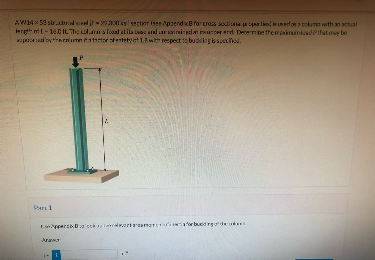 AW14X 53 structural steel [E = 29,000 ksi] section (see Appendix B for cross-sectional properties) is used as a column with an actual
length of L= 16.0 ft. The column is fixed at its base and unrestrained at its upper end. Determine the maximum load P that may be
supported by the column if a factor of safety of 1.8 with respect to buckling is specified.
L.
Part 1
Use Appendix B to look up the relevant area moment of inertia for buckling of the column.
Answer:
in.4
