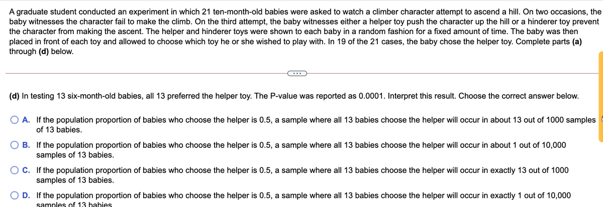 A graduate student conducted an experiment in which 21 ten-month-old babies were asked to watch a climber character attempt to ascend a hill. On two occasions, the
baby witnesses the character fail to make the climb. On the third attempt, the baby witnesses either a helper toy push the character up the hill or a hinderer toy prevent
the character from making the ascent. The helper and hinderer toys were shown to each baby in a random fashion for a fixed amount of time. The baby was then
placed in front of each toy and allowed to choose which toy he or she wished to play with. In 19 of the 21 cases, the baby chose the helper toy. Complete parts (a)
through (d) below.
(d) In testing 13 six-month-old babies, all 13 preferred the helper toy. The P-value was reported as 0.0001. Interpret this result. Choose the correct answer below.
O A. If the population proportion of babies who choose the helper is 0.5, a sample where all 13 babies choose the helper will occur in about 13 out of 1000 samples
of 13 babies.
O B. If the population proportion of babies who choose the helper is 0.5, a sample where all 13 babies choose the helper will occur in about 1 out of 10,000
samples of 13 babies.
O C. If the population proportion of babies who choose the helper is 0.5, a sample where all 13 babies choose the helper will occur in exactly 13 out of 1000
samples of 13 babies.
O D. If the population proportion of babies who choose the helper is 0.5, a sample where all 13 babies choose the helper will occur in exactly 1 out of 10,000
samples of 13 babies
