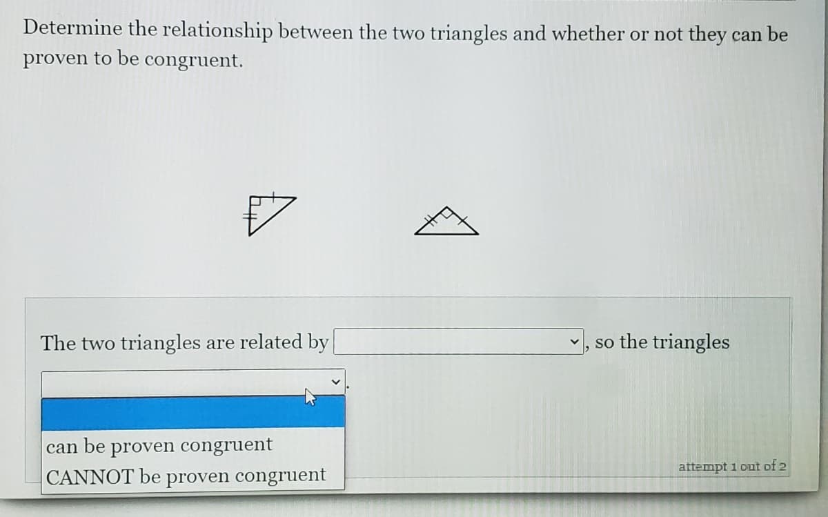 Determine the relationship between the two triangles and whether or not they can be
proven to be congruent.
The two triangles are related by
so the triangles
can
be
proven congruent
attempt 1 out of 2
CANNOT be proven congruent
