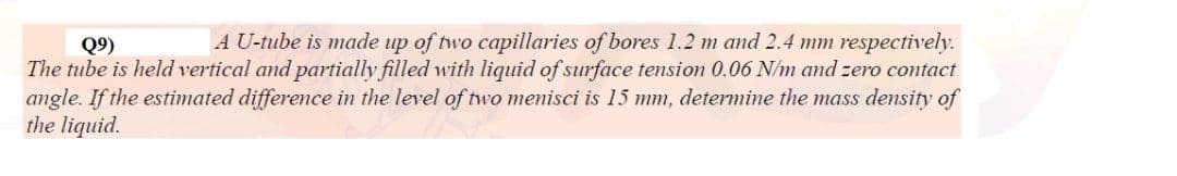 A U-tube is made up of two capillaries of bores 1.2 m and 2.4 mm respectively.
Q9)
The tube is held vertical and partially filled with liquid of surface tension 0.06 N/m and zero contact
angle. If the estimated difference in the level of two menisci is 15 mm, determine the mass density of
the liquid.
