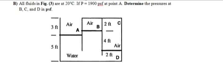 B) All fluids in Fig. (3) are at 20°C. If P = 1900 psf at point A. Determine the pressures at
B, C, and D in psf.
Air
B
|2 ft C
Air
3 ft
A
-
|
4 ft
Air
5 ft
Water
2 ft
D
