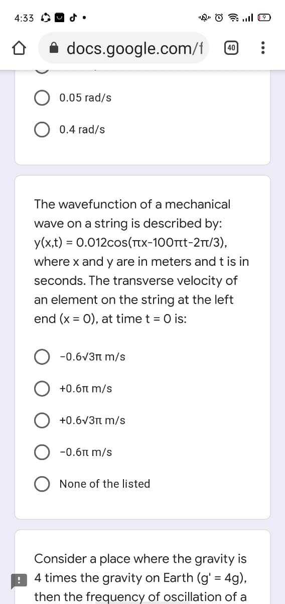 4:33 O O d•
docs.google.com/f
40
0.05 rad/s
0.4 rad/s
The wavefunction of a mechanical
wave on a string is described by:
y(x,t) = 0.012cos(Ttx-100tt-2T/3),
where x and y are in meters and t is in
seconds. The transverse velocity of
an element on the string at the left
end (x = 0), at time t = 0 is:
-0.6V3t m/s
+0.6n m/s
+0.6V3n m/s
-0.6t m/s
None of the listed
Consider a place where the gravity is
4 times the gravity on Earth (g' = 4g),
then the frequency of oscillation of a
