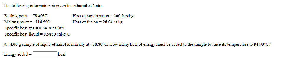 The following information is given for ethanol at 1 atm:
Boiling point = 78.40°C
Melting point =-114.5°C
Specific heat gas = 0.3418 cal/g°C
Specific heat liquid = 0.5880 cal/g°C
Heat of vaporization = 200.0 cal/g
Heat of fusion = 26.04 cal/g
A 44.00 g sample of liquid ethanol is initially at -58.80°C. How many kcal of energy must be added to the sample to raise its temperature to 94.90°C?
Energy added =
kcal
