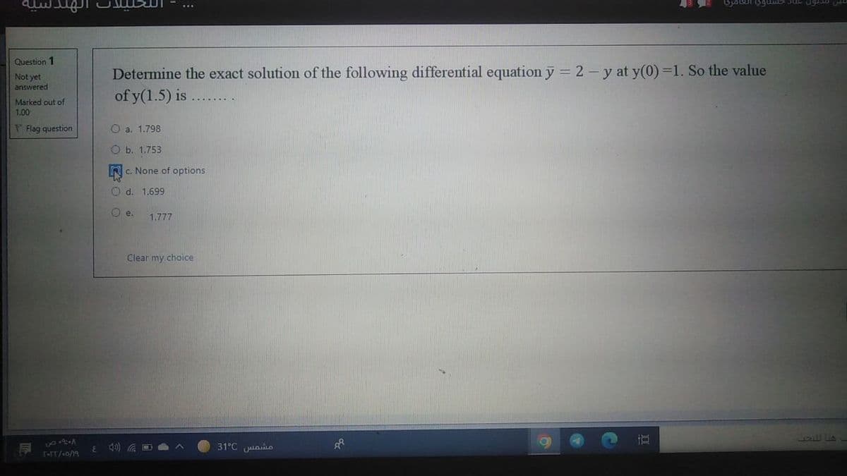 الهندسية
Question 1
Determine the exact solution of the following differential equation y = 2 - y at y(0) =1. So the value
of y(1.5) is
Not yet
answered
Marked out of
1.00
F Flag question
O a. 1.798
O b. 1.753
c. None of options
1.699
O e.
1.777
Clear my choice
31°C aLO
