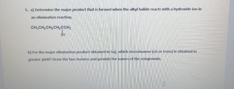 5. a) Determine the major product that is formed when the alkyl halide reacts with a hydroxide ion in
an elimination reaction.
CH;CH,CH,CH,CCH,
Br
b) For the major elimination product obtained in 5a), which stereoisomer (cis or trans) is obtained in
greater yield? Draw the two isomers and provide the names of the compounds.

