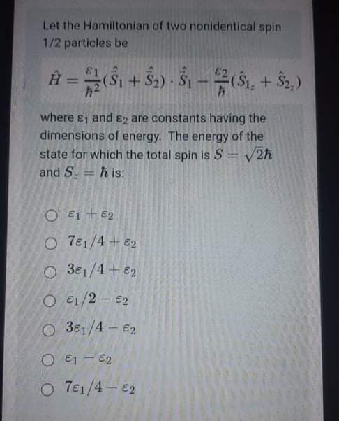 Let the Hamiltonian of two nonidentical spin
1/2 particles be
+ $2) Š1 -(Si, + $2.)
where ej and En are constants having the
dimensions of energy. The energy of the
state for which the total spin is S = V2h
and S.
h is:
O €1 + E2
O 7e1/4 + E2
O 3e1/4+ E2
O E1/2 - €2
O 3E1/4- E2
O E1 - E2
O 7e1/4 e2
