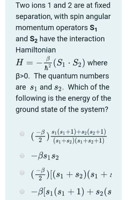 Two ions 1 and 2 are at fixed
separation, with spin angular
momentum operators S1
and S2 have the interaction
Hamiltonian
H = -(Sı · S2) where
%3D
た?
B>0. The quantum numbers
are si and s2. Which of the
following is the energy of the
ground state of the system?
81(81+1)+s2(s2+1)
(금)의 이1+1)+s2(92+1)
(81+82)($1+s2+1)
-Bs182
(글)[(s1 + 82) (s1 +:
-B[s1(s1 + 1) + s2(s
