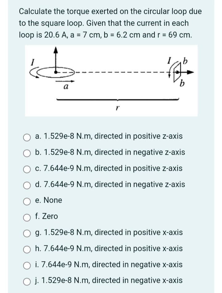 Calculate the torque exerted on the circular loop due
to the square loop. Given that the current in each
loop is 20.6 A, a = 7 cm, b = 6.2 cm and r = 69 cm.
%3D
%3D
9.
a
a. 1.529e-8 N.m, directed in positive z-axis
b. 1.529e-8 N.m, directed in negative z-axis
c. 7.644e-9 N.m, directed in positive z-axis
d. 7.644e-9 N.m, directed in negative z-axis
e. None
f. Zero
g. 1.529e-8 N.m, directed in positive x-axis
h. 7.644e-9 N.m, directed in positive x-axis
i. 7.644e-9 N.m, directed in negative x-axis
1.529e-8 N.m, directed in negative x-axis
